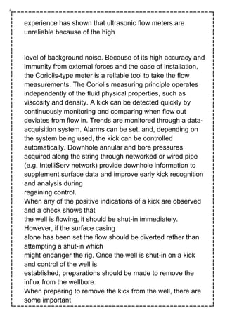 experience has shown that ultrasonic flow meters are
unreliable because of the high
level of background noise. Because of its high accuracy and
immunity from external forces and the ease of installation,
the Coriolis-type meter is a reliable tool to take the flow
measurements. The Coriolis measuring principle operates
independently of the fluid physical properties, such as
viscosity and density. A kick can be detected quickly by
continuously monitoring and comparing when flow out
deviates from flow in. Trends are monitored through a data-
acquisition system. Alarms can be set, and, depending on
the system being used, the kick can be controlled
automatically. Downhole annular and bore pressures
acquired along the string through networked or wired pipe
(e.g. IntelliServ network) provide downhole information to
supplement surface data and improve early kick recognition
and analysis during
regaining control.
When any of the positive indications of a kick are observed
and a check shows that
the well is flowing, it should be shut-in immediately.
However, if the surface casing
alone has been set the flow should be diverted rather than
attempting a shut-in which
might endanger the rig. Once the well is shut-in on a kick
and control of the well is
established, preparations should be made to remove the
influx from the wellbore.
When preparing to remove the kick from the well, there are
some important
 