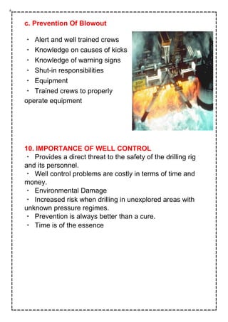 c. Prevention Of Blowout
Alert and well trained crews
Knowledge on causes of kicks
Knowledge of warning signs
Shut-in responsibilities
Equipment
Trained crews to properly
operate equipment
10. IMPORTANCE OF WELL CONTROL
Provides a direct threat to the safety of the drilling rig
and its personnel.
Well control problems are costly in terms of time and
money.
Environmental Damage
Increased risk when drilling in unexplored areas with
unknown pressure regimes.
Prevention is always better than a cure.
Time is of the essence
 