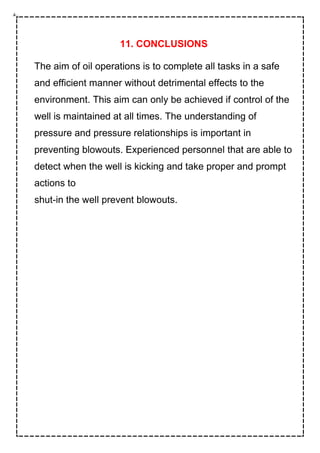 11. CONCLUSIONS
The aim of oil operations is to complete all tasks in a safe
and efficient manner without detrimental effects to the
environment. This aim can only be achieved if control of the
well is maintained at all times. The understanding of
pressure and pressure relationships is important in
preventing blowouts. Experienced personnel that are able to
detect when the well is kicking and take proper and prompt
actions to
shut-in the well prevent blowouts.
 