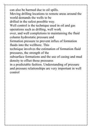 can also be harmed due to oil spills.
Moving drilling locations to remote areas around the
world demands the wells to be
drilled in the safest possible way.
Well control is the technique used in oil and gas
operations such as drilling, well work
over, and well completions to maintaining the fluid
column hydrostatic pressure and
formation pressure to prevent influx of formation
fluids into the wellbore. This
technique involves the estimation of formation fluid
pressures, the strength of the
subsurface formations and the use of casing and mud
density to offset those pressures
in a predictable fashion. Understanding of pressure
and pressure relationships are very important in well
control
 