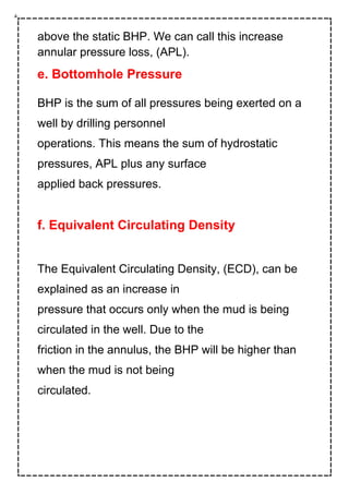 above the static BHP. We can call this increase
annular pressure loss, (APL).
e. Bottomhole Pressure
BHP is the sum of all pressures being exerted on a
well by drilling personnel
operations. This means the sum of hydrostatic
pressures, APL plus any surface
applied back pressures.
f. Equivalent Circulating Density
The Equivalent Circulating Density, (ECD), can be
explained as an increase in
pressure that occurs only when the mud is being
circulated in the well. Due to the
friction in the annulus, the BHP will be higher than
when the mud is not being
circulated.
 