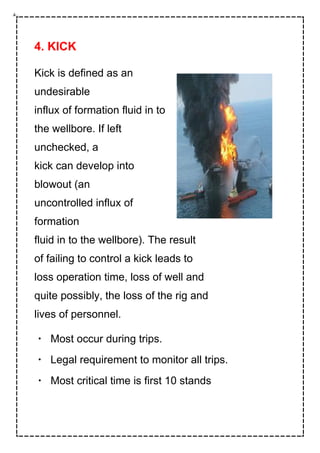 4. KICK
Kick is defined as an
undesirable
influx of formation fluid in to
the wellbore. If left
unchecked, a
kick can develop into
blowout (an
uncontrolled influx of
formation
fluid in to the wellbore). The result
of failing to control a kick leads to
loss operation time, loss of well and
quite possibly, the loss of the rig and
lives of personnel.
Most occur during trips.
Legal requirement to monitor all trips.
Most critical time is first 10 stands
 