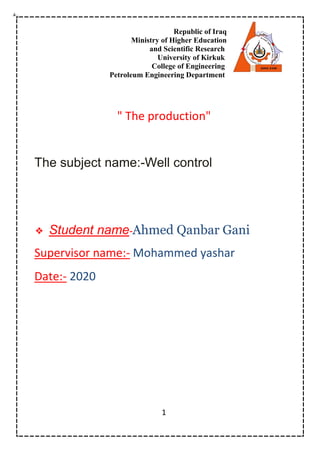 Republic of Iraq
Ministry of Higher Education
and Scientific Research
University of Kirkuk
College of Engineering
Petroleum Engineering Department
" The production"
The subject name:-Well control
Ahmed Qanbar Gani-nameStudent❖
Mohammed yashar-:Supervisor name
2020-Date:
1
 