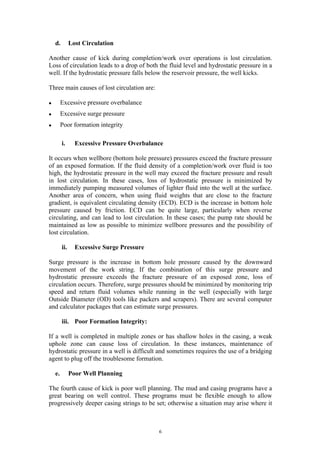  

d.

Lost Circulation

Another cause of kick during completion/work over operations is lost circulation.
Loss of circulation leads to a drop of both the fluid level and hydrostatic pressure in a
well. If the hydrostatic pressure falls below the reservoir pressure, the well kicks.
Three main causes of lost circulation are:
l

Excessive pressure overbalance

l

Excessive surge pressure

l

Poor formation integrity
i.

Excessive Pressure Overbalance

It occurs when wellbore (bottom hole pressure) pressures exceed the fracture pressure
of an exposed formation. If the fluid density of a completion/work over fluid is too
high, the hydrostatic pressure in the well may exceed the fracture pressure and result
in lost circulation. In these cases, loss of hydrostatic pressure is minimized by
immediately pumping measured volumes of lighter fluid into the well at the surface.
Another area of concern, when using fluid weights that are close to the fracture
gradient, is equivalent circulating density (ECD). ECD is the increase in bottom hole
pressure caused by friction. ECD can be quite large, particularly when reverse
circulating, and can lead to lost circulation. In these cases; the pump rate should be
maintained as low as possible to minimize wellbore pressures and the possibility of
lost circulation.
ii.

Excessive Surge Pressure

Surge pressure is the increase in bottom hole pressure caused by the downward
movement of the work string. If the combination of this surge pressure and
hydrostatic pressure exceeds the fracture pressure of an exposed zone, loss of
circulation occurs. Therefore, surge pressures should be minimized by monitoring trip
speed and return fluid volumes while running in the well (especially with large
Outside Diameter (OD) tools like packers and scrapers). There are several computer
and calculator packages that can estimate surge pressures.
iii. Poor Formation Integrity:
If a well is completed in multiple zones or has shallow holes in the casing, a weak
uphole zone can cause loss of circulation. In these instances, maintenance of
hydrostatic pressure in a well is difficult and sometimes requires the use of a bridging
agent to plug off the troublesome formation.
e.

Poor Well Planning

The fourth cause of kick is poor well planning. The mud and casing programs have a
great bearing on well control. These programs must be flexible enough to allow
progressively deeper casing strings to be set; otherwise a situation may arise where it

	
  

6	
  

 