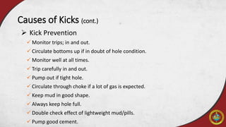  Kick Prevention
Causes of Kicks (cont.)
 Monitor trips; in and out.
 Circulate bottoms up if in doubt of hole condition.
 Monitor well at all times.
 Trip carefully in and out.
 Pump out if tight hole.
 Circulate through choke if a lot of gas is expected.
 Keep mud in good shape.
 Always keep hole full.
 Double check effect of lightweight mud/pills.
 Pump good cement.
 