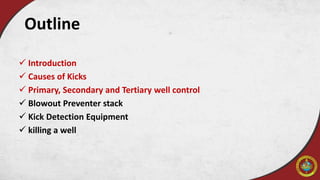 Outline
 Introduction
 Causes of Kicks
 Primary, Secondary and Tertiary well control
 Blowout Preventer stack
 Kick Detection Equipment
 killing a well
 