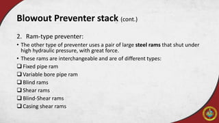 Blowout Preventer stack (cont.)
2. Ram-type preventer:
• The other type of preventer uses a pair of large steel rams that shut under
high hydraulic pressure, with great force.
• These rams are interchangeable and are of different types:
Fixed pipe ram
Variable bore pipe ram
Blind rams
Shear rams
Blind-Shear rams
Casing shear rams
 