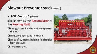  BOP Control System:
also known as the Accumulator or
the Koomey Unit
Energy stored in this unit to operate
the BOP
A reserve hydraulic fluid tank
A set of cylinders holding fluid under
high pressure
Two manifolds
Blowout Preventer stack (cont.)
 