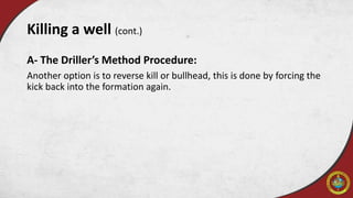 A- The Driller’s Method Procedure:
Another option is to reverse kill or bullhead, this is done by forcing the
kick back into the formation again.
Killing a well (cont.)
 