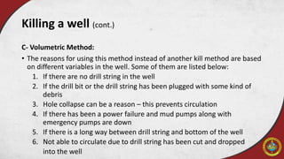 C- Volumetric Method:
• The reasons for using this method instead of another kill method are based
on different variables in the well. Some of them are listed below:
1. If there are no drill string in the well
2. If the drill bit or the drill string has been plugged with some kind of
debris
3. Hole collapse can be a reason – this prevents circulation
4. If there has been a power failure and mud pumps along with
emergency pumps are down
5. If there is a long way between drill string and bottom of the well
6. Not able to circulate due to drill string has been cut and dropped
into the well
Killing a well (cont.)
 