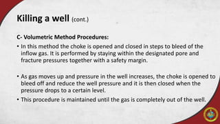 C- Volumetric Method Procedures:
• In this method the choke is opened and closed in steps to bleed of the
inflow gas. It is performed by staying within the designated pore and
fracture pressures together with a safety margin.
• As gas moves up and pressure in the well increases, the choke is opened to
bleed off and reduce the well pressure and it is then closed when the
pressure drops to a certain level.
• This procedure is maintained until the gas is completely out of the well.
Killing a well (cont.)
 