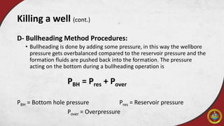D- Bullheading Method Procedures:
• Bullheading is done by adding some pressure, in this way the wellbore
pressure gets overbalanced compared to the reservoir pressure and the
formation fluids are pushed back into the formation. The pressure
acting on the bottom during a bullheading operation is
PBH = Pres + Pover
PBH = Bottom hole pressure Pres = Reservoir pressure
Pover = Overpressure
Killing a well (cont.)
 