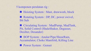 5 komponen peralatan rig :
 Hoisting System : Mast, drawwork, block
 Rotating System : DP, DC, power swivel,
Bit Sub
 Circulating System : MudPump, MudTank,
Pit, Solid Control (ShaleShaker, Degasser,
Desilter, Desander)
 BOP System : Anular/Pipe/ShearRam,
Accumulator, Choke Manifold, Killing Line
 Power System : Genset
 