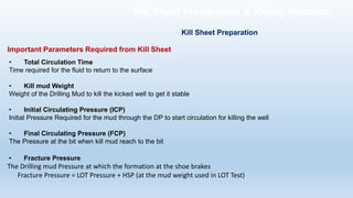 Important Parameters Required from Kill Sheet
• Total Circulation Time
Time required for the fluid to return to the surface
• Kill mud Weight
Weight of the Drilling Mud to kill the kicked well to get it stable
• Initial Circulating Pressure (ICP)
Initial Pressure Required for the mud through the DP to start circulation for killing the well
• Final Circulating Pressure (FCP)
The Pressure at the bit when kill mud reach to the bit
• Fracture Pressure
The Drilling mud Pressure at which the formation at the shoe brakes
Fracture Pressure = LOT Pressure + HSP (at the mud weight used in LOT Test)
Kill Sheet Preparation
Kill Sheet Preparation & Killing Methods
 