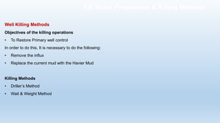 Well Killing Methods
Objectives of the killing operations
• To Restore Primary well control
In order to do this, It is necessary to do the following:
• Remove the influx
• Replace the current mud with the Havier Mud
Killing Methods
• Driller’s Method
• Wait & Weight Method
Kill Sheet Preparation & Killing Methods
 