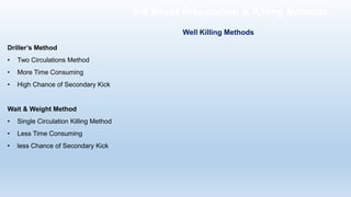 Driller’s Method
• Two Circulations Method
• More Time Consuming
• High Chance of Secondary Kick
Wait & Weight Method
• Single Circulation Killing Method
• Less Time Consuming
• less Chance of Secondary Kick
Well Killing Methods
Kill Sheet Preparation & Killing Methods
 