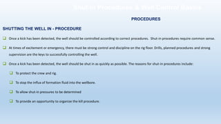 Shut-in Procedures & Well Control Basics
SHUTTING THE WELL IN - PROCEDURE
❑ Once a kick has been detected, the well should be controlled according to correct procedures. Shut-in procedures require common sense.
❑ At times of excitement or emergency, there must be strong control and discipline on the rig floor. Drills, planned procedures and strong
supervision are the keys to successfully controlling the well.
❑ Once a kick has been detected, the well should be shut in as quickly as possible. The reasons for shut-in procedures include:
❑ To protect the crew and rig.
❑ To stop the influx of formation fluid into the wellbore.
❑ To allow shut-in pressures to be determined
❑ To provide an opportunity to organize the kill procedure.
PROCEDURES
 
