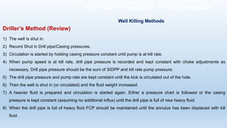 Driller’s Method (Review)
1) The well is shut in.
2) Record Shut in Drill pipe/Casing pressures.
3) Circulation is started by holding casing pressure constant until pump is at kill rate.
4) When pump speed is at kill rate, drill pipe pressure is recorded and kept constant with choke adjustments as
necessary. Drill pipe pressure should be the sum of SIDPP and kill rate pump pressure.
5) The drill pipe pressure and pump rate are kept constant until the kick is circulated out of the hole.
6) Then the well is shut in (or circulated) and the fluid weight increased.
7) A heavier fluid is prepared and circulation is started again. Either a pressure chart is followed or the casing
pressure is kept constant (assuming no additional influx) until the drill pipe is full of new heavy fluid.
8) When the drill pipe is full of heavy fluid FCP should be maintained until the annulus has been displaced with kill
fluid.
Well Killing Methods
Kill Sheet Preparation & Killing Methods
 