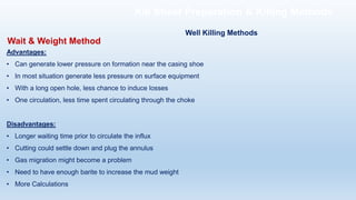 Advantages:
• Can generate lower pressure on formation near the casing shoe
• In most situation generate less pressure on surface equipment
• With a long open hole, less chance to induce losses
• One circulation, less time spent circulating through the choke
Disadvantages:
• Longer waiting time prior to circulate the influx
• Cutting could settle down and plug the annulus
• Gas migration might become a problem
• Need to have enough barite to increase the mud weight
• More Calculations
Wait & Weight Method
Well Killing Methods
Kill Sheet Preparation & Killing Methods
 