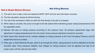 Wait & Weight Method (Review)
1) The well is shut in after a kick and stabilized SIDPP, SICP and kick size information recorded.
2) The first calculation should be kill fluid density.
3) The rest of the worksheet is filled out while the fluid density in the pits is increased.
4) When ready to circulate, the pump is brought to kill rate speed while maintaining proper casing (backpressure) with
the adjustable choke.
5) Maintain drill pipe (or tubing) pressure according to the pressure chart. All pressure adjustments begin with
adjustment of casing (backpressure) from the choke. Every pressure adjustment should be recorded.
6) When heavy fluid reaches the bit, maintain drillpipe (or tubing) pressure at the Final Circulating Pressure until kill
weight fluid returns to surface.
7) When gas, or liquid following the gas, starts to go through the choke, casing pressure must be stabilized at the last
recorded value. Once pressures stabilize, then drillpipe (or tubing) pressure must be adjusted and kept at its
proper value until the well has been killed.
Well Killing Methods
Kill Sheet Preparation & Killing Methods
 