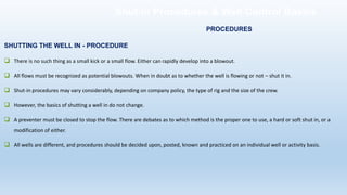 SHUTTING THE WELL IN - PROCEDURE
❑ There is no such thing as a small kick or a small flow. Either can rapidly develop into a blowout.
❑ All flows must be recognized as potential blowouts. When in doubt as to whether the well is flowing or not – shut it in.
❑ Shut-in procedures may vary considerably, depending on company policy, the type of rig and the size of the crew.
❑ However, the basics of shutting a well in do not change.
❑ A preventer must be closed to stop the flow. There are debates as to which method is the proper one to use, a hard or soft shut in, or a
modification of either.
❑ All wells are different, and procedures should be decided upon, posted, known and practiced on an individual well or activity basis.
PROCEDURES
Shut-in Procedures & Well Control Basics
 