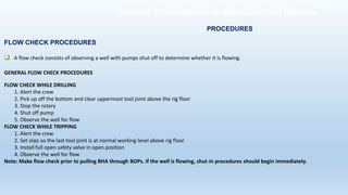 FLOW CHECK PROCEDURES
❑ A flow check consists of observing a well with pumps shut off to determine whether it is flowing.
GENERAL FLOW CHECK PROCEDURES
FLOW CHECK WHILE DRILLING
1. Alert the crew
2. Pick up off the bottom and clear uppermost tool joint above the rig floor
3. Stop the rotary
4. Shut off pump
5. Observe the well for flow
FLOW CHECK WHILE TRIPPING
1. Alert the crew
2. Set slips so the last tool joint is at normal working level above rig floor
3. Install full open safety valve in open position
4. Observe the well for flow
Note: Make flow check prior to pulling BHA through BOPs. If the well is flowing, shut-in procedures should begin immediately.
PROCEDURES
Shut-in Procedures & Well Control Basics
 