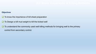 Objectives
❑ To know the importance of kill sheet preparation
❑ To Design a kill mud weight to kill the kicked well
❑ To understand the commonly used well killing methods for bringing well to the primary
control from secondary control.
Kill Sheet Preparation & Killing Methods
 