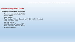 Why do we prepare kill sheet?
To Design the following parameters
• Maximum Allowable Mud Weight
• Initial MAASP
• Final MAASP
• Total Wellbore Volume (Capacity of DP+DC+HWDP+Annulus)
• Total Circulation Time
• Kill mud Weight
• Initial Circulating Pressure (ICP)
• Final Circulating Pressure (FCP)
• Fracture Pressure
Kill Sheet Preparation & Killing Methods
 