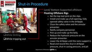 While Drilling
While tripping out
Shut-in Procedure
Land/ Bottom Supported offshore
Floating Offshore Rigs
o Set the top tool joint on the slips.
o Install and make up a full-opening, fully
opened safety valve in the drillpipe.
o Close the safety valve and the annular
preventer.
o Notify company personnel.
o Pick up and make up the kelly.
o Reduce the hydraulic pressure on the
annular preventer.
o Lower the drillpipe until the rams support it.
o Read and record the shut-in drillpipe
pressure, shut-in casing pressure, and pit
gain.8/18/2018 Department of Petroleum Engineering
 