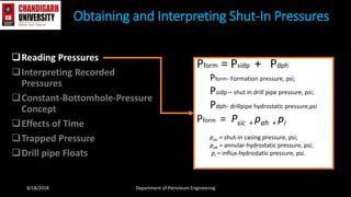 Reading Pressures
Interpreting Recorded
Pressures
Constant-Bottomhole-Pressure
Concept
Effects of Time
Trapped Pressure
Drill pipe Floats
Obtaining and Interpreting Shut-In Pressures
8/18/2018 Department of Petroleum Engineering
Pform = Psidp + Pdph
Pform- Formation pressure, psi;
Psidp – shut in drill pipe pressure, psi;
Pdph- drillpipe hydrostatic pressure,psi
Pform = Psic + pah + pi
psic = shut-in casing pressure, psi;
pah = annular-hydrostatic pressure, psi;
pi = influx-hydrostatic pressure, psi.
 