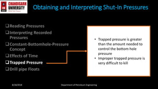 Reading Pressures
Interpreting Recorded
Pressures
Constant-Bottomhole-Pressure
Concept
Effects of Time
Trapped Pressure
Drill pipe Floats
Obtaining and Interpreting Shut-In Pressures
8/18/2018 Department of Petroleum Engineering
• Trapped pressure is greater
than the amount needed to
control the bottom hole
pressure
• Improper trapped pressure is
very difficult to kill
 