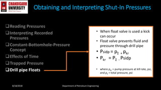 Reading Pressures
Interpreting Recorded
Pressures
Constant-Bottomhole-Pressure
Concept
Effects of Time
Trapped Pressure
Drill pipe Floats
Obtaining and Interpreting Shut-In Pressures
8/18/2018 Department of Petroleum Engineering
• When float valve is used a kick
can occur
• Float valve prevents fluid and
pressure through drill pipe
• Psidp = pΣ + pkr
• Pkr = PΣ - Psidp
• where pkr = pump pressure at kill rate, psi,
and pΣ = total pressure, psi
 