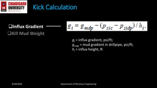 Influx Gradient
Kill Mud Weight
Kick Calculation
8/18/2018 Department of Petroleum Engineering
gi = influx gradient, psi/ft;
gmdp = mud gradient in drillpipe, psi/ft;
hi = influx height, ft
 
