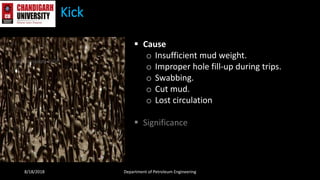 Kick
 Cause
o Insufficient mud weight.
o Improper hole fill-up during trips.
o Swabbing.
o Cut mud.
o Lost circulation
 Significance
8/18/2018 Department of Petroleum Engineering
 