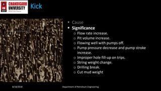Kick
 Cause
 Significance
o Flow rate increase.
o Pit volume increase.
o Flowing well with pumps off.
o Pump pressure decrease and pump stroke
increase.
o Improper hole fill-up on trips.
o String weight change.
o Drilling break.
o Cut mud weight
8/18/2018 Department of Petroleum Engineering
 