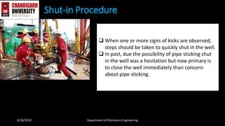 Shut-in Procedure
8/18/2018 Department of Petroleum Engineering
 When one or more signs of kicks are observed,
steps should be taken to quickly shut in the well.
 In past, due the possibility of pipe sticking shut
in the well was a hesitation but now primary is
to close the well immediately than concern
about pipe sticking.
 