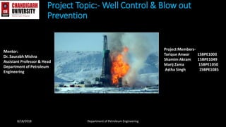 Project Topic:- Well Control & Blow out
Prevention
Mentor:
Dr. Saurabh Mishra
Assistant Professor & Head
Department of Petroleum
Engineering
Project Members-
Tarique Anwar 15BPE1003
Shamim Akram 15BPE1049
Marij Zama 15BPE1050
Astha Singh 15BPE1085
8/18/2018 Department of Petroleum Engineering
 