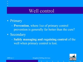 2009 rev 1 Kingdom Drilling Services
Well control
• Primary
– Prevention, where 1oz of primary control
prevention is generally far better than the cure?
• Secondary
– Safely managing and regaining control of the
well when primary control is lost.
 