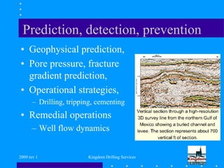 2009 rev 1 Kingdom Drilling Services
Prediction, detection, prevention
• Geophysical prediction,
• Pore pressure, fracture
gradient prediction,
• Operational strategies,
– Drilling, tripping, cementing
• Remedial operations
– Well flow dynamics
 