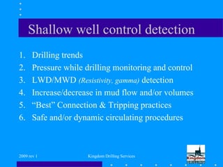 2009 rev 1 Kingdom Drilling Services
Shallow well control detection
1. Drilling trends
2. Pressure while drilling monitoring and control
3. LWD/MWD (Resistivity, gamma) detection
4. Increase/decrease in mud flow and/or volumes
5. “Best” Connection & Tripping practices
6. Safe and/or dynamic circulating procedures
 