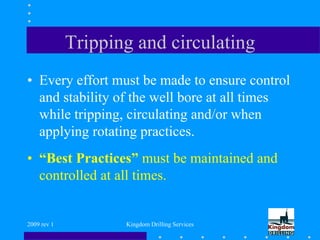 2009 rev 1 Kingdom Drilling Services
Tripping and circulating
• Every effort must be made to ensure control
and stability of the well bore at all times
while tripping, circulating and/or when
applying rotating practices.
• “Best Practices” must be maintained and
controlled at all times.
 