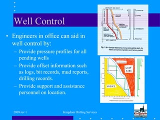 2009 rev 1 Kingdom Drilling Services
Well Control
• Engineers in office can aid in
well control by:
– Provide pressure profiles for all
pending wells
– Provide offset information such
as logs, bit records, mud reports,
drilling records.
– Provide support and assistance
personnel on location.
 