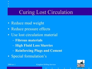 2009 rev 1 Kingdom Drilling Services
Curing Lost Circulation
• Reduce mud weight
• Reduce pressure effects
• Use lost circulation material
– Fibrous materials
– High Fluid Loss Slurries
– Reinforcing Plugs and Cement
• Special formulation’s
 