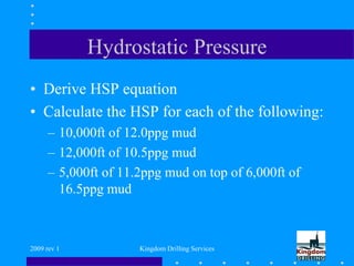 2009 rev 1 Kingdom Drilling Services
Hydrostatic Pressure
• Derive HSP equation
• Calculate the HSP for each of the following:
– 10,000ft of 12.0ppg mud
– 12,000ft of 10.5ppg mud
– 5,000ft of 11.2ppg mud on top of 6,000ft of
16.5ppg mud
 