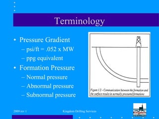 2009 rev 1 Kingdom Drilling Services
Terminology
• Pressure Gradient
– psi/ft = .052 x MW
– ppg equivalent
• Formation Pressure
– Normal pressure
– Abnormal pressure
– Subnormal pressure
 