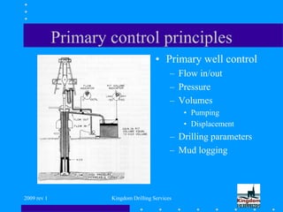 2009 rev 1 Kingdom Drilling Services
Primary control principles
• Primary well control
– Flow in/out
– Pressure
– Volumes
• Pumping
• Displacement
– Drilling parameters
– Mud logging
 