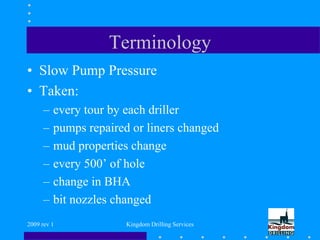 2009 rev 1 Kingdom Drilling Services
Terminology
• Slow Pump Pressure
• Taken:
– every tour by each driller
– pumps repaired or liners changed
– mud properties change
– every 500’ of hole
– change in BHA
– bit nozzles changed
 