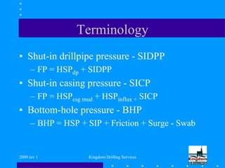 2009 rev 1 Kingdom Drilling Services
Terminology
• Shut-in drillpipe pressure - SIDPP
– FP = HSPdp + SIDPP
• Shut-in casing pressure - SICP
– FP = HSPcsg mud + HSPinflux + SICP
• Bottom-hole pressure - BHP
– BHP = HSP + SIP + Friction + Surge - Swab
 