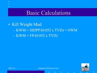 2009 rev 1 Kingdom Drilling Services
Basic Calculations
• Kill Weight Mud
– KWM = SIDPP/(0.052 x TVD) + OWM
– KWM = FP/(0.052 x TVD)
 