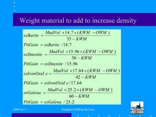 2009 rev 1 Kingdom Drilling Services
Weight material to add to increase density
2.25/
60
)(2.25
64.17/
42
)(64.17
96.15/
38
)(96.15
7.14/
35
)(7.14
sxGalenaPitGain
KWM
OWMKWMMudVol
sxGalena
esxIronOxidPitGain
KWM
OWMKWMMudVol
esxIronOxid
sxIlmenitePitGain
KWM
OWMKWMMudVol
sxIlmenite
sxBaritePitGain
KWM
OWMKWMMudVol
sxBarite
















 